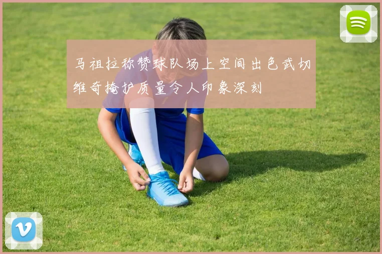 马祖拉称赞球队场上空间出色武切维奇掩护质量令人印象深刻