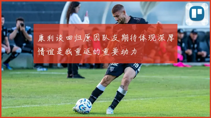 康利谈回归原因队友期待体现深厚情谊是我重返的重要动力