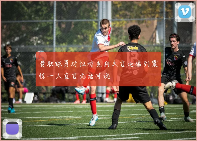 曼联球员对拉特克利夫言论感到震惊一人直言无话可说