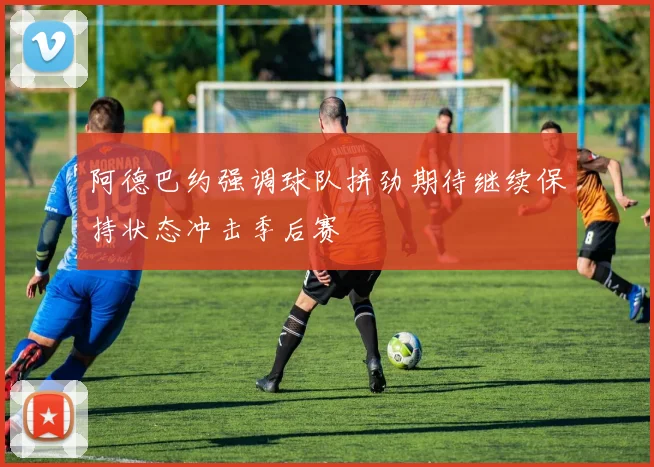 阿德巴约强调球队拼劲期待继续保持状态冲击季后赛