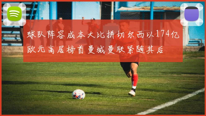 球队阵容成本大比拼切尔西以174亿欧元高居榜首曼城曼联紧随其后
