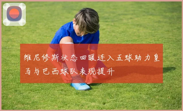 维尼修斯状态回暖连入五球助力皇马与巴西球队表现提升