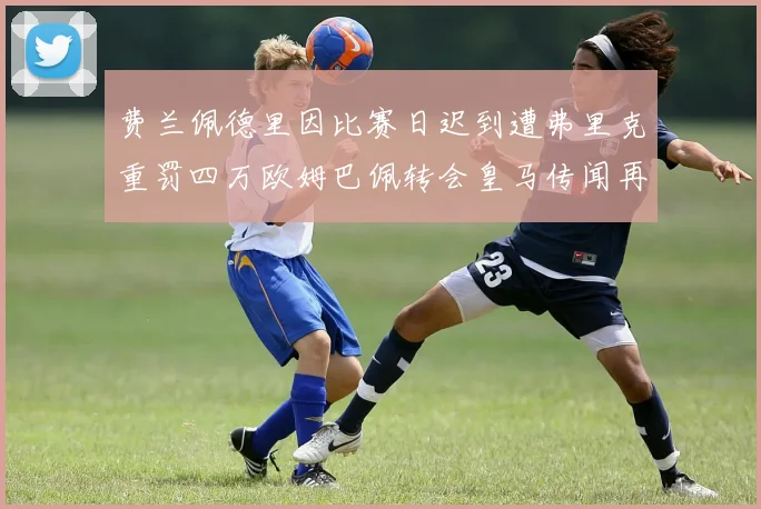 费兰佩德里因比赛日迟到遭弗里克重罚四万欧姆巴佩转会皇马传闻再起