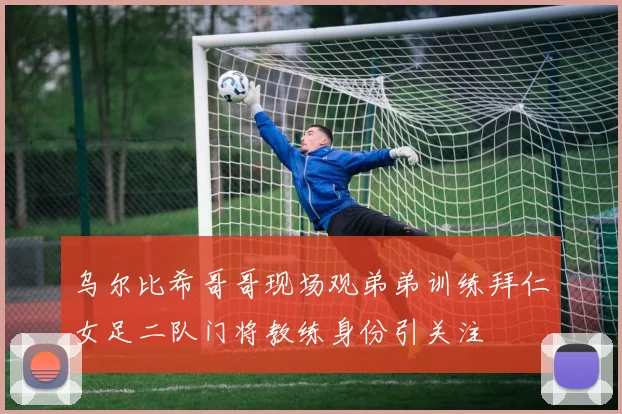 乌尔比希哥哥现场观弟弟训练拜仁女足二队门将教练身份引关注
