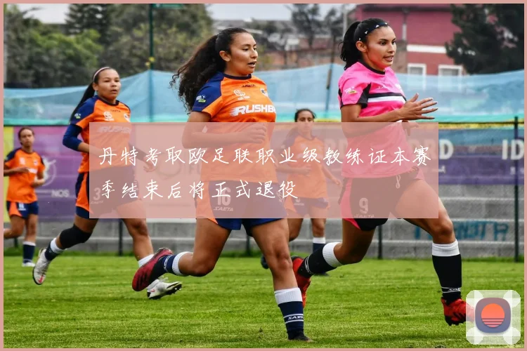 丹特考取欧足联职业级教练证本赛季结束后将正式退役